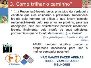 3. Como trilhar o caminho?
  “ (…) Reconhecê-los-eis pelos princípios da verdadeira
  caridade que eles ensinarão e praticarão. Reconhecê-
  los-eis pelo número de aflitos a que levem consolo;
  reconhecê-los-eis pelo seu amor ao próximo, pela sua
  abnegação, pelo seu desinteresse pessoal; reconhecê-
  los-eis, finalmente, pelo triunfo de seus princípios,
  porque Deus quer o triunfo de Sua lei (...). − Erasto”
                        (Evangelho Segundo o Espiritismo, Cap. XX,
                                                           item 4)

                 AMAR, também significa buscar                 a
                 preparação necessária para ser                o
                 melhor semeador possível!
                      NÃO VAMOS FAZER APENAS
                        ISSO… VAMOS FAZER
3ª Reflexão                  MELHOR!!!
 