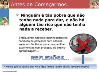 Antes de Começarmos…

                       Ninguém é tão pobre que não
                       tenha nada para dar, e não há
                       alguém tão rico que não tenha
                       nada a receber.

                      – Então, ainda não nos reconhecemos na
                        condição de professor para ensinar,
                        antes um facilitador para compartilhar
                        experiências num processo de ensino-
                        aprendizagem…




“A mente que se abre a uma nova idéia jamais voltará ao seu tamanho original”
http://estudosespiritas.tk
 