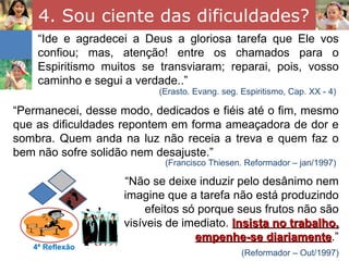 4. Sou ciente das dificuldades?
    “Ide e agradecei a Deus a gloriosa tarefa que Ele vos
    confiou; mas, atenção! entre os chamados para o
    Espiritismo muitos se transviaram; reparai, pois, vosso
    caminho e segui a verdade..”
                          (Erasto. Evang. seg. Espiritismo, Cap. XX - 4)

“Permanecei, desse modo, dedicados e fiéis até o fim, mesmo
que as dificuldades repontem em forma ameaçadora de dor e
sombra. Quem anda na luz não receia a treva e quem faz o
bem não sofre solidão nem desajuste.”
                            (Francisco Thiesen. Reformador – jan/1997)

                    “Não se deixe induzir pelo desânimo nem
                    imagine que a tarefa não está produzindo
                         efeitos só porque seus frutos não são
                    visíveis de imediato. Insista no trabalho,
                                   empenhe-se diariamente.”
                                                 diariamente
   4ª Reflexão
                                               (Reformador – Out/1997)
 