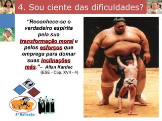 4. Sou ciente das dificuldades?
     “Reconhece-se o
    verdadeiro espírita
         pela sua
  transformação moral e
    pelos esforços que
   emprega para domar
     suas inclinações
    más.”− Allan Kardec
    más
              (ESE - Cap. XVII - 4)




4ª Reflexão
 