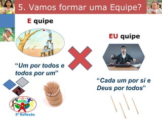 5. Vamos formar uma Equipe?
      E quipe

                     EU quipe



“Um por todos e
todos por um”
                  “Cada um por si e
                  Deus por todos”



5ª Reflexão
 