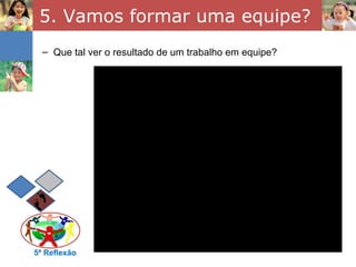 5. Vamos formar uma equipe?
  – Que tal ver o resultado de um trabalho em equipe?




5ª Reflexão
 