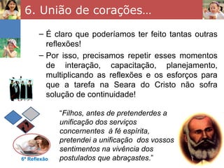 6. União de corações…
       – É claro que poderíamos ter feito tantas outras
         reflexões!
       – Por isso, precisamos repetir esses momentos
         de interação, capacitação, planejamento,
         multiplicando as reflexões e os esforços para
         que a tarefa na Seara do Cristo não sofra
         solução de continuidade!

              “Filhos, antes de pretenderdes a
              unificação dos serviços
              concernentes à fé espírita,
              pretendei a unificação dos vossos
              sentimentos na vivência dos
6ª Reflexão   postulados que abraçastes.”
 