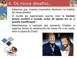 6. Os novos desafios…
  – Sabemos que vivemos momentos decisivos na história
    do nosso planeta.
  – O mundo de regeneração aponta, mas “o homem
    jamais mudará o mundo, antes de operar em si, a
    grande modificação”.
  – Relembremos o exemplo dos primeiros Cristãos e
    sejamos firmes no testemunho de nossa Fé e de nosso
    amor à causa do Cristo.




6ª Reflexão
 