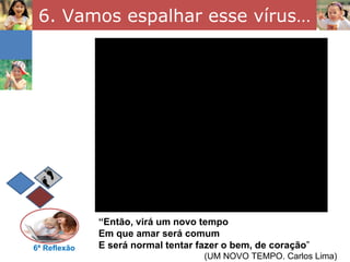 6. Vamos espalhar esse vírus…




              “Então, virá um novo tempo
              Em que amar será comum
6ª Reflexão   E será normal tentar fazer o bem, de coração”
                                    (UM NOVO TEMPO. Carlos Lima)
 