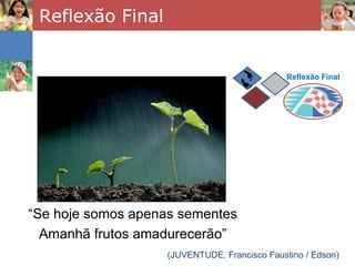 Reflexão Final


                                              Reflexão Final




“Se hoje somos apenas sementes
  Amanhã frutos amadurecerão”
                   (JUVENTUDE. Francisco Faustino / Edson)
 
