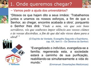 1. Onde queremos chegar?
  – Vamos pedir a ajuda dos universitários?
 “Ditosos os que hajam dito a seus irmãos: ‘Trabalhemos
 juntos e unamos os nossos esforços, a fim de que o
 Senhor, ao chegar, encontre acabada a obra’, porquanto
 o Senhor lhes dirá: ‘Vinde a mim, vós que sois bons
 servidores, vós que soubestes impor silêncio aos vossos ciúmes
 e às vossas discórdias, a fim de que daí não viesse dano para a
 obra!’ ”
               (O Espírito de Verdade, Evangelho Segundo o Espiritismo,
                                cap. XX, item 5 – Os Obreiros do Senhor)

                 “Evangelizado o indivíduo, evangeliza-se a
                 família; regenerada esta, a sociedade
                 estará a caminho de sua purificação,
                 reabilitando-se simultaneamente a vida do
                 mundo.”
1ª Reflexão                       (Emmanuel. Dissertações Mediúnicas)
 