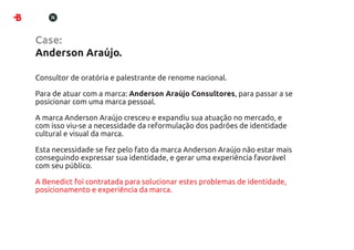 Case:
Anderson Araújo.

Consultor de oratória e palestrante de renome nacional.

Para de atuar com a marca: Anderson Araújo Consultores, para passar a se
posicionar com uma marca pessoal.

A marca Anderson Araújo cresceu e expandiu sua atuação no mercado, e
com isso viu-se a necessidade da reformulação dos padrões de identidade
cultural e visual da marca.

Esta necessidade se fez pelo fato da marca Anderson Araújo não estar mais
conseguindo expressar sua identidade, e gerar uma experiência favorável
com seu público.

A Benedict foi contratada para solucionar estes problemas de identidade,
posicionamento e experiência da marca.
 
