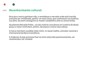 case   Reconhecimento cultural:

       Para que a marca ganhasse vida, e remoldasse o mercado onde está inserida,
       precisava ser revitalizada, ganhar um novo corpo, que sustentasse sua essência,
       sua alma. Só assim conseguiria se manter competitiva ante os concorrentes.

       Atualmente Reinaldo Polito , um dos maiores consultores em oratória do Brasil,
       possui o maior mind share, porém, não possui a marca mais valiosa.

       A marca mais bem sucedida neste nicho é a Saulo Coelho, consultor nacional e
       internacional da Racco Cosméticos.

       A Anderson Araújo precisava ﬁxar-se entre estes dois posicionamentos, ser
       reconhecida e ser rentável.
 