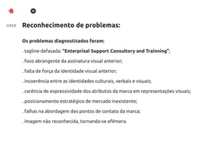 case   Reconhecimento de problemas:

       Os problemas diagnosticados foram:

       . tagline defasada: “Enterprisal Support Consultory and Trainning”;

       . foco abrangente da assinatura visual anterior;

       . falta de força da identidade visual anterior;

       . incoerência entre as identidades culturais, verbais e visuais;

       . carência de expressividade dos atributos da marca em representações visuais;

       . posicionamento estratégico de mercado inexistente;

       . falhas na abordagem dos pontos de contato da marca;

       . imagem não reconhecida, tornando-se efêmera.
 