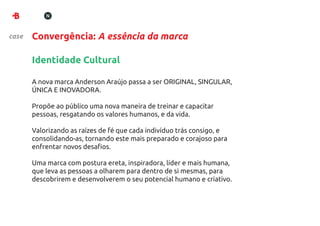 case   Convergência: A essência da marca

       Identidade Cultural

       A nova marca Anderson Araújo passa a ser ORIGINAL, SINGULAR,
       ÚNICA E INOVADORA.

       Propõe ao público uma nova maneira de treinar e capacitar
       pessoas, resgatando os valores humanos, e da vida.

       Valorizando as raízes de fé que cada indivíduo trás consigo, e
       consolidando-as, tornando este mais preparado e corajoso para
       enfrentar novos desaﬁos.

       Uma marca com postura ereta, inspiradora, líder e mais humana,
       que leva as pessoas a olharem para dentro de si mesmas, para
       descobrirem e desenvolverem o seu potencial humano e criativo.
 