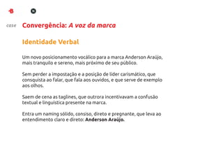 case   Convergência: A voz da marca

       Identidade Verbal

       Um novo posicionamento vocálico para a marca Anderson Araújo,
       mais tranquilo e sereno, mais próximo de seu público.

       Sem perder a impostação e a posição de líder carismático, que
       consquista ao falar, que fala aos ouvidos, e que serve de exemplo
       aos olhos.

       Saem de cena as taglines, que outrora incentivavam a confusão
       textual e linguística presente na marca.

       Entra um naming sólido, consiso, direto e pregnante, que leva ao
       entendimento claro e direto: Anderson Araújo.
 