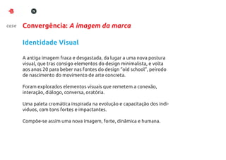 case   Convergência: A imagem da marca

       Identidade Visual

       A antiga imagem fraca e desgastada, da lugar a uma nova postura
       visual, que tras consigo elementos do design minimalista, e volta
       aos anos 20 para beber nas fontes do design “old school”, peírodo
       de nascimento do movimento de arte concreta.

       Foram explorados elementos visuais que remetem a conexão,
       interação, diálogo, conversa, oratória.

       Uma paleta cromática inspirada na evolução e capacitação dos indi-
       viduos, com tons fortes e impactantes.

       Compôe-se assim uma nova imagem, forte, dinâmica e humana.
 