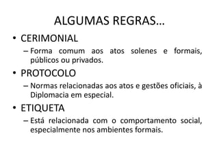 ALGUMAS REGRAS…
• CERIMONIAL
– Forma comum aos atos solenes e formais,
públicos ou privados.
• PROTOCOLO
– Normas relacionadas aos atos e gestões oficiais, à
Diplomacia em especial.
• ETIQUETA
– Está relacionada com o comportamento social,
especialmente nos ambientes formais.
 