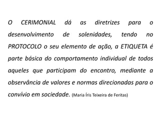 O CERIMONIAL dá as diretrizes para o
desenvolvimento de solenidades, tendo no
PROTOCOLO o seu elemento de ação, a ETIQUETA é
parte básica do comportamento individual de todos
aqueles que participam do encontro, mediante a
observância de valores e normas direcionadas para o
convívio em sociedade. (Maria Íris Teixeira de Feritas)
 