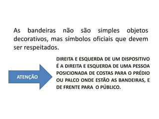 ORDEM DAS BANDEIRAS
As bandeiras não são simples objetos
decorativos, mas símbolos oficiais que devem
ser respeitados.
ATENÇÃO
DIREITA E ESQUERDA DE UM DISPOSITIVO
É A DIREITA E ESQUERDA DE UMA PESSOA
POSICIONADA DE COSTAS PARA O PRÉDIO
OU PALCO ONDE ESTÃO AS BANDEIRAS, E
DE FRENTE PARA O PÚBLICO.
 