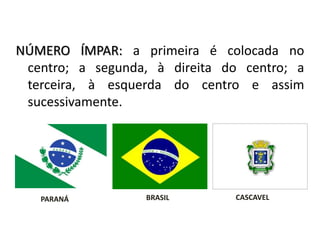 NÚMERO ÍMPAR: a primeira é colocada no
centro; a segunda, à direita do centro; a
terceira, à esquerda do centro e assim
sucessivamente.
CASCAVELBRASILPARANÁ
ORDEM DAS BANDEIRAS
 