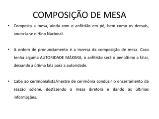 COMPOSIÇÃO DE MESA
• Composta a mesa, ainda com o anfitrião em pé, bem como os demais,
anuncia-se o Hino Nacional.
• A ordem de pronunciamento é a inversa da composição de mesa. Caso
tenha alguma AUTORIDADE MÁXIMA, o anfitrião será o penúltimo a falar,
deixando a última fala para a autoridade.
• Cabe ao cerimonialista/mestre de cerimônia conduzir o encerramento da
sessão solene, desfazendo a mesa diretora e dando as últimas
informações.
 