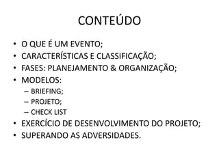 CONTEÚDO
• O QUE É UM EVENTO;
• CARACTERÍSTICAS E CLASSIFICAÇÃO;
• FASES: PLANEJAMENTO & ORGANIZAÇÃO;
• MODELOS:
– BRIEFING;
– PROJETO;
– CHECK LIST
• EXERCÍCIO DE DESENVOLVIMENTO DO PROJETO;
• SUPERANDO AS ADVERSIDADES.
 