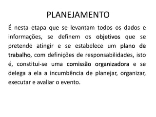 PLANEJAMENTO
É nesta etapa que se levantam todos os dados e
informações, se definem os objetivos que se
pretende atingir e se estabelece um plano de
trabalho, com definições de responsabilidades, isto
é, constitui-se uma comissão organizadora e se
delega a ela a incumbência de planejar, organizar,
executar e avaliar o evento.
 