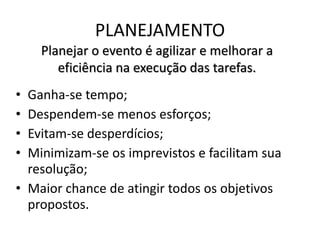 PLANEJAMENTO
Planejar o evento é agilizar e melhorar a
eficiência na execução das tarefas.
• Ganha-se tempo;
• Despendem-se menos esforços;
• Evitam-se desperdícios;
• Minimizam-se os imprevistos e facilitam sua
resolução;
• Maior chance de atingir todos os objetivos
propostos.
 