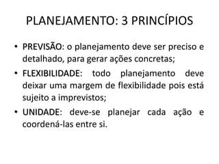 PLANEJAMENTO: 3 PRINCÍPIOS
• PREVISÃO: o planejamento deve ser preciso e
detalhado, para gerar ações concretas;
• FLEXIBILIDADE: todo planejamento deve
deixar uma margem de flexibilidade pois está
sujeito a imprevistos;
• UNIDADE: deve-se planejar cada ação e
coordená-las entre si.
 