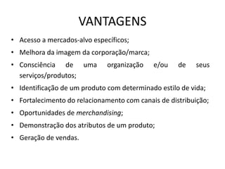 VANTAGENS
• Acesso a mercados-alvo específicos;
• Melhora da imagem da corporação/marca;
• Consciência de uma organização e/ou de seus
serviços/produtos;
• Identificação de um produto com determinado estilo de vida;
• Fortalecimento do relacionamento com canais de distribuição;
• Oportunidades de merchandising;
• Demonstração dos atributos de um produto;
• Geração de vendas.
 