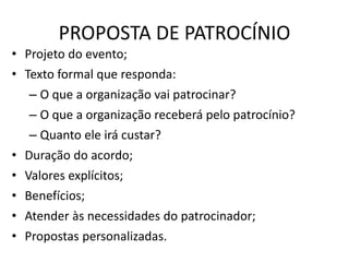 PROPOSTA DE PATROCÍNIO
• Projeto do evento;
• Texto formal que responda:
– O que a organização vai patrocinar?
– O que a organização receberá pelo patrocínio?
– Quanto ele irá custar?
• Duração do acordo;
• Valores explícitos;
• Benefícios;
• Atender às necessidades do patrocinador;
• Propostas personalizadas.
 