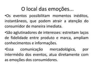 O local das emoções...
•Os eventos possibilitam momentos inéditos,
instantâneos, que podem atrair a atenção do
consumidor de maneira imediata.
•São aglutinadores de interesses: estreitam laços
de fidelidade entre produto e marca, ampliam
conhecimentos e informações.
•Essa comunicação mercadológica, por
intermédio dos eventos, atua diretamente com
as emoções dos consumidores.
 