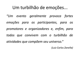 Um turbilhão de emoções...
“Um evento geralmente provoca fortes
emoções para os participantes, para os
promotores e organizadores e, enfim, para
todos que convivem com o turbilhão de
atividades que compõem seu universo.”
(Luiz Carlos Zanella)
 
