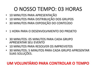 O NOSSO TEMPO: 03 HORAS
• 10 MINUTOS PARA APRESENTAÇÃO
• 10 MINUTOS PARA DISTRIBUIÇÃO DOS GRUPOS
• 30 MINUTOS PARA EXPOSIÇÃO DO CONTEÚDO
• 1 HORA PARA O DESENVOLVIMENTO DO PROJETO
• 30 MINUTOS: 05 MINUTOS PARA CADA GRUPO
APRESENTAR SEU EVENTO
• 10 MINUTOS PARA RESOLVER OS IMPREVISTOS
• 30 MINUTOS: 5 MINUTOS PARA CADA GRUPO APRESENTAR
SUAS SOLUÇÕES.
UM VOLUNTÁRIO PARA CONTROLAR O TEMPO
 