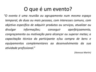 O que é um evento?
“O evento é uma reunião ou agrupamento num mesmo espaço
temporal, de duas ou mais pessoas, com interesses comuns, com
objetivo específico de adquirir produtos ou serviços, atualizar ou
divulgar informações; conseguir aperfeiçoamento,
congraçamento ou motivação para alcançar ou superar metas; a
capacitação técnica do participante e/ou compra de bens e
equipamentos complementares ao desenvolvimento da sua
atividade profissional.”
(Vanessa Martin)
 