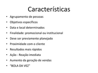 Características
• Agrupamento de pessoas
• Objetivos específicos
• Data e local determinados
• Finalidade: promocional ou institucional
• Deve ser previamente planejado
• Proximidade com o cliente
• Resultados mais rápidos
• Ação - Reação imediata
• Aumento da geração de vendas
• “BOLA DA VEZ”
 