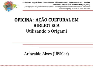 OFICINA : AÇÃO CULTURAL EM
BIBLIOTECA
Utilizando o Origami
Ariovaldo Alves (UFSCar)
II Encontro Regional dos Estudantes de Biblioteconomia, Documentação, Ciência e
Gestão da Informação (II EREBD SE/CO/SUL)
A integração das práticas tradicionais e contemporâneas: além dos muros da biblioteca
São Carlos (SP), 18 a 21 de abril de 2015
 