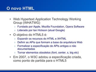 O novo HTML Web Hypertext Application Technology Working Group (WHATWG) Fundado por Apple, Mozilla Foundation, Opera Software Liderado por Ian Hickson (atual Google) O objetivo do HTML5 é: Expandir os recursos do HTML e XHTML Definir as APIs que formam a base da arquitetura Web Formalizar a especificação de APIs antigas e não documentadas Tornar elementos obsoletos (font, center, s, big etc) Em 2007, o W3C adotou a especificação criada, como ponto de partida para o HTML5 