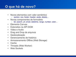 O que há de novo? Novos elementos com valor semântico section, nav, footer, header, aside, details... Novos componentes de formulário tel, search, url, email, datetime, range, number, color... Elemento Canvas Extensões na API DOM Video e Audio Drag and Drop de arquivos Geolocalização Gerenciamento de histórico Armazenamento Offline (Web Storage) Cache Threads (Web Worker) Web Sockets 