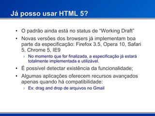 Já posso usar HTML 5? O padrão ainda está no status de “Working Draft” Novas versões dos browsers já implementam boa parte da especificação: Firefox 3.5, Opera 10, Safari 5, Chrome 5, IE9 No momento que for finalizada, a especificação já estará totalmente implementada e utilizável. É possível detectar existência da funcionalidade; Algumas aplicações oferecem recursos avançados apenas quando há compatibilidade: Ex: drag and drop de arquivos no Gmail  