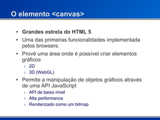O elemento <canvas> Grandes estrela do HTML 5 Uma das primeiras funcionalidades implementada pelos browsers. Provê uma área onde é possível criar elementos gráficos  2D  3D (WebGL)  Permite a manipulação de objetos gráficos através de uma API JavaScript API de baixo nível Alta performance Renderizado como um bitmap 