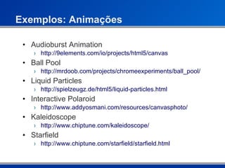 Exemplos: Animações Audioburst Animation http://9elements.com/io/projects/html5/canvas Ball Pool http://mrdoob.com/projects/chromeexperiments/ball_pool/ Liquid Particles http://spielzeugz.de/html5/liquid-particles.html Interactive Polaroid http://www.addyosmani.com/resources/canvasphoto/ Kaleidoscope http://www.chiptune.com/kaleidoscope/ Starfield http://www.chiptune.com/starfield/starfield.html 