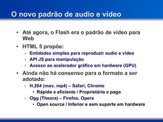 O novo padrão de audio e video Até agora, o Flash era o padrão de video para Web HTML 5 propõe: Entidades simples para reproduzir audio e video API JS para manipulação Acesso ao acelerador gráfico em hardware (GPU) Ainda não há consenso para o formato a ser adotado: H.264 (mov, mp4) – Safari, Chrome Rápido e eficiente / Proprietário e pago Ogg (Theora) – Firefox, Opera Open source / Inferior e sem suporte em hardware 