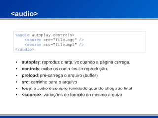 <audio> autoplay : reproduz o arquivo quando a página carrega. controls : exibe os controles de reprodução. preload : pré-carrega o arquivo (buffer) src : caminho para o arquivo loop : o audio é sempre reiniciado quando chega ao final <source> : variações de formato do mesmo arquivo <audio  autoplay controls>   <source  src="file.ogg"  />     <source  src="file.mp3"  />   </audio>  