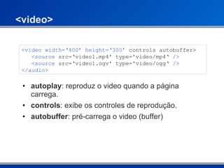 <video> autoplay : reproduz o video quando a página carrega. controls : exibe os controles de reprodução. autobuffer : pré-carrega o video (buffer) <video width=‘400’ height=‘300’  controls autobuffer>    <source  src=‘video1.mp4' type='video/mp4‘  />    <source  src=‘video1.ogv' type='video/ogg‘  /> </audio>  