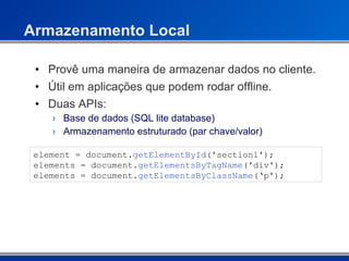 Armazenamento Local Provê uma maneira de armazenar dados no cliente. Útil em aplicações que podem rodar offline. Duas APIs: Base de dados (SQL lite database) Armazenamento estruturado (par chave/valor) element = document. getElementById ('section1'); elements = document. getElementsByTagName ('div'); elements = document. getElementsByClassName (‘p'); 