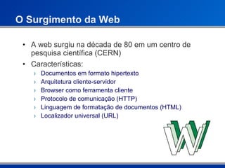 O Surgimento da Web A web surgiu na década de 80 em um centro de pesquisa científica (CERN) Características: Documentos em formato hipertexto Arquitetura cliente-servidor Browser como ferramenta cliente Protocolo de comunicação (HTTP) Linguagem de formatação de documentos (HTML) Localizador universal (URL) 