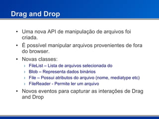Drag and Drop Uma nova API de manipulação de arquivos foi criada. É possível manipular arquivos provenientes de fora do browser. Novas classes: FileList – Lista de arquivos selecionada do  Blob – Representa dados binários File – Possui atributos do arquivo (nome, mediatype etc) FileReader - Permite ler um arquivo Novos eventos para capturar as interações de Drag and Drop 