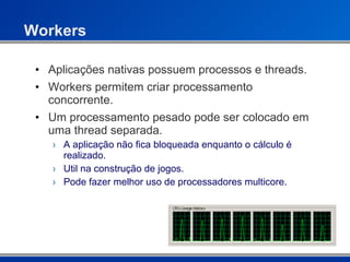 Workers Aplicações nativas possuem processos e threads. Workers permitem criar processamento concorrente. Um processamento pesado pode ser colocado em uma thread separada. A aplicação não fica bloqueada enquanto o cálculo é realizado. Util na construção de jogos. Pode fazer melhor uso de processadores multicore. 