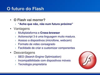 O futuro do Flash O Flash vai morrer? “ Acho que não, não num futuro próximo” Vantagens Multiplataforma e  Cross-browser Actionscript 3 é uma linguagem muito madura. Acesso a dispositivos (microfone, webcam) Formato de video consagrado Facilidade de criar e customizar componentes Desvantagens SEO (Search Engine Optimization) Incompatibilidade com dispositivos móveis Tecnologia proprietária 