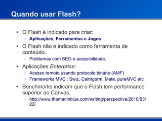 Quando usar Flash? O Flash é indicado para criar: Aplicações, Ferramentas e Jogos O Flash não é indicado como ferramenta de conteúdo. Problemas com SEO e acessibilidade. Aplicações  Enterprise: Acesso remoto usando protocolo binário (AMF) Frameworks MVC : Swiz, Cairngorm, Mate, pureMVC etc Benchmarks indicam que o Flash tem performance superior ao Canvas. http://www.themaninblue.com/writing/perspective/2010/03/22/ 