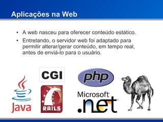 Aplicações na Web A web nasceu para oferecer conteúdo estático. Entretando, o servidor web foi adaptado para permitir alterar/gerar conteúdo, em tempo real, antes de enviá-lo para o usuário. CGI 