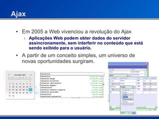 Ajax Em 2005 a Web vivenciou a revolução do Ajax Aplicações Web podem obter dados do servidor assincronamente, sem interferir no conteúdo que está sendo exibido para o usuário. A partir de um conceito simples, um universo de novas oportunidades surgiram. 